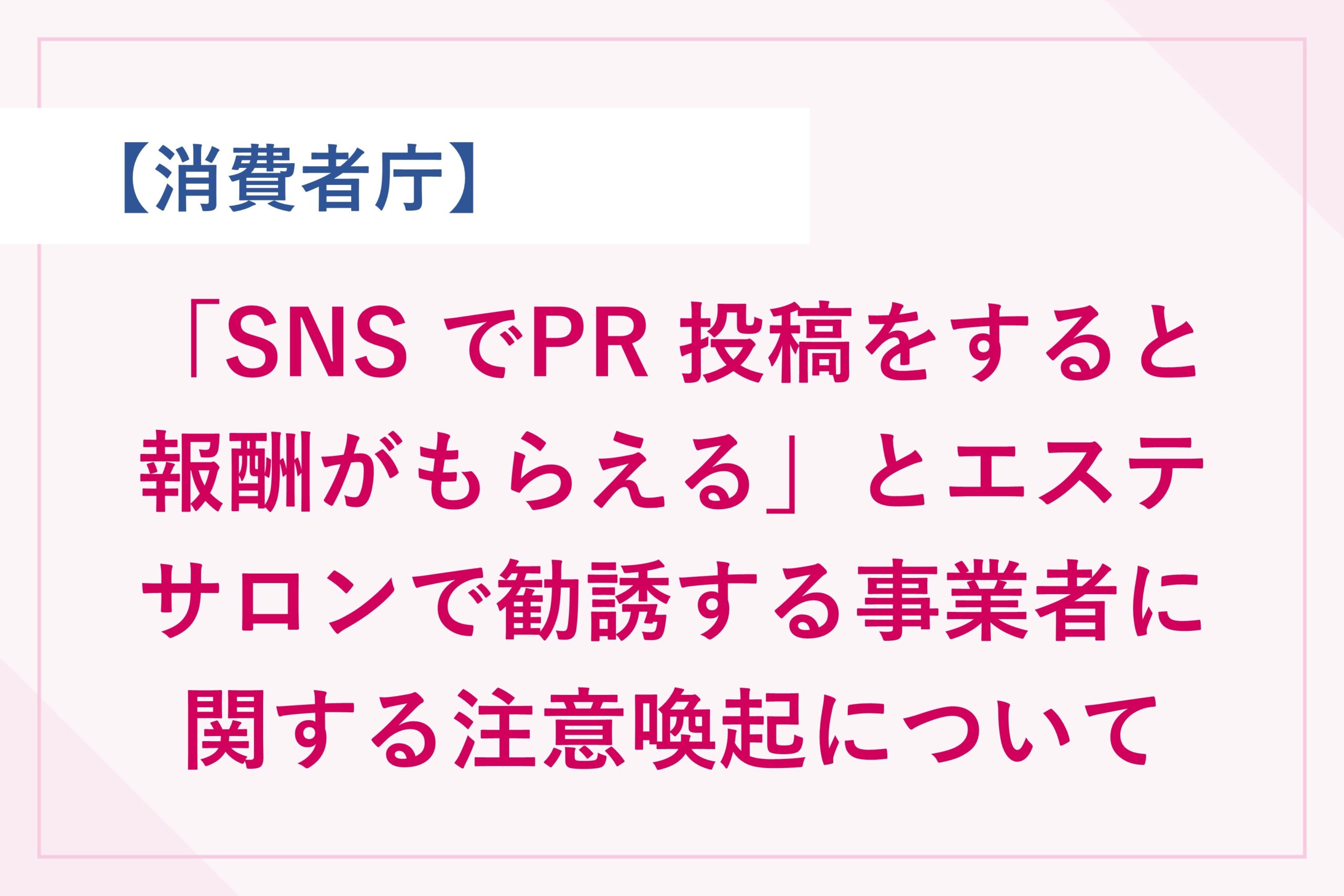 消費者庁　「SNS でPR 投稿をすると報酬がもらえる」とエステサロンで勧誘する事業者に関する注意喚起について